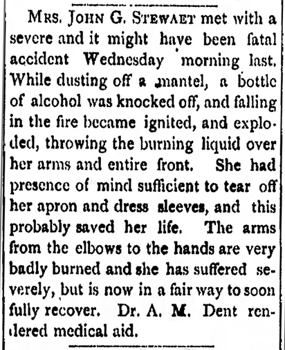 Image of newspaper article which reads: Mrs. John G. Stewart met with a severe and it might have been fatal accident Wednesday morning last. While dusting off a mantel, a bottle of alcohol was knocked off, and falling in the fire became ignited, and exploded, throwing the burning liquid over her arms and entire front. She had presence of mind sufficient to tear off her apron and dress sleeves, and this probably saved her life. The arms from the elbows to the hands are very badly burned and she has suffered severely, but is now in a fair way to soon fully recover.